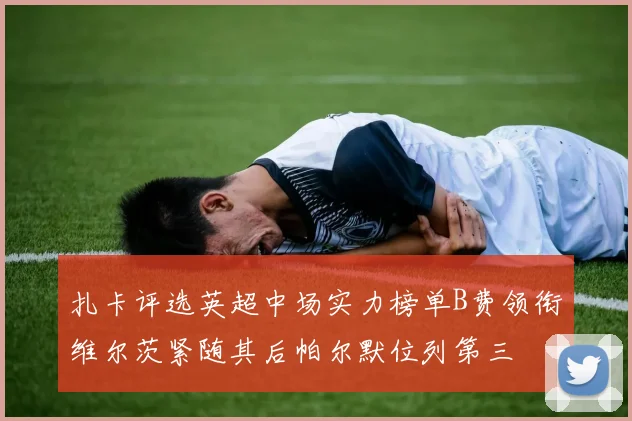 扎卡评选英超中场实力榜单B费领衔维尔茨紧随其后帕尔默位列第三