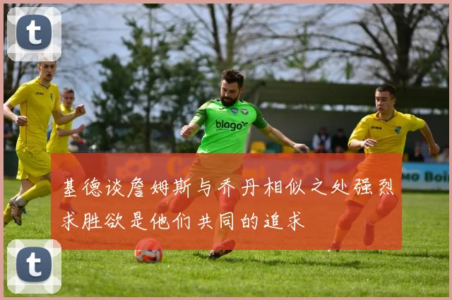基德谈詹姆斯与乔丹相似之处强烈求胜欲是他们共同的追求