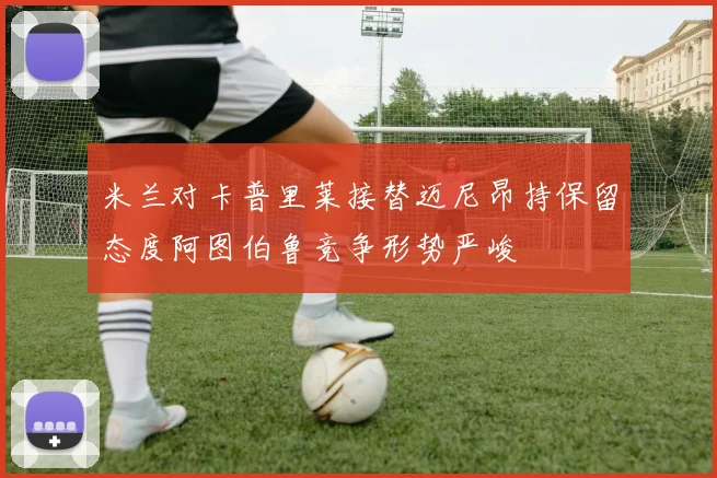 米兰对卡普里莱接替迈尼昂持保留态度阿图伯鲁竞争形势严峻