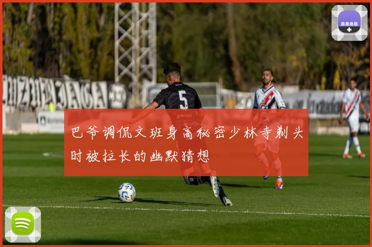 巴爷调侃文班身高秘密少林寺剃头时被拉长的幽默猜想