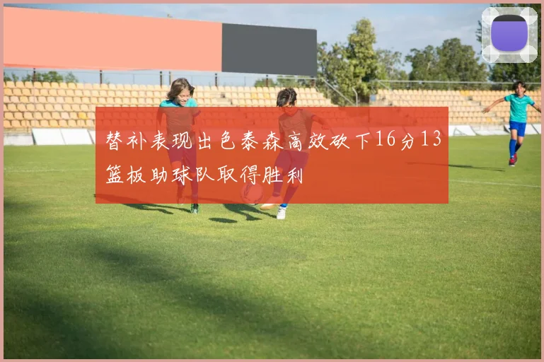 替补表现出色泰森高效砍下16分13篮板助球队取得胜利