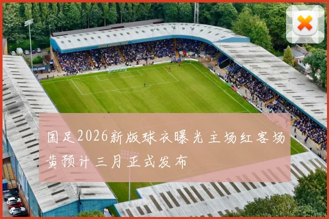 国足2026新版球衣曝光主场红客场黄预计三月正式发布