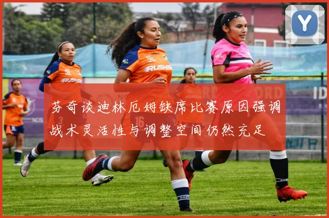 芬奇谈迪林厄姆缺席比赛原因强调战术灵活性与调整空间仍然充足