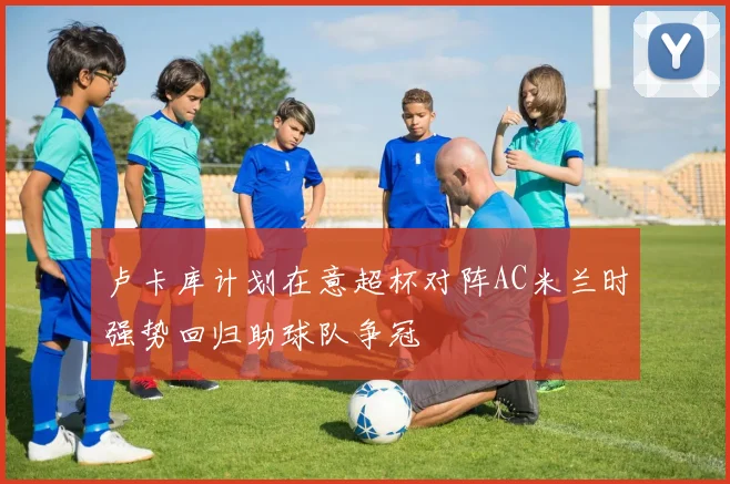 卢卡库计划在意超杯对阵AC米兰时强势回归助球队争冠