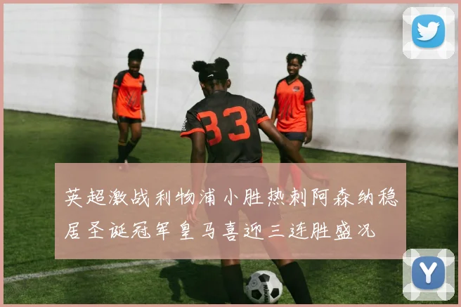 英超激战利物浦小胜热刺阿森纳稳居圣诞冠军皇马喜迎三连胜盛况