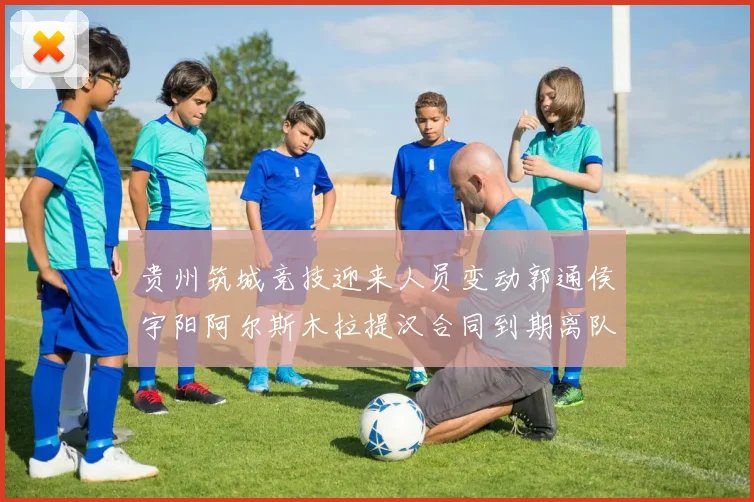 贵州筑城竞技迎来人员变动郭通侯宇阳阿尔斯木拉提汉合同到期离队