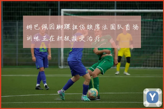 姆巴佩因脚踝扭伤缺席法国队首场训练正在积极接受治疗