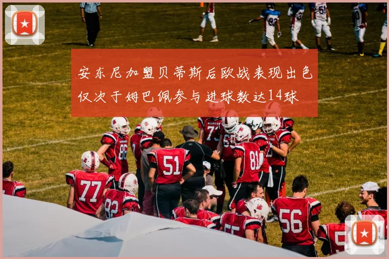 安东尼加盟贝蒂斯后欧战表现出色仅次于姆巴佩参与进球数达14球