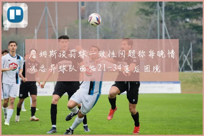 詹姆斯谈罚球一致性问题称每晚情况各异球队面临21-34落后困境