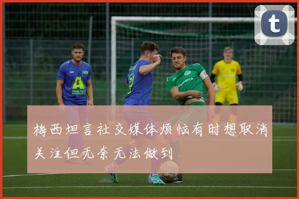 梅西坦言社交媒体烦恼有时想取消关注但无奈无法做到