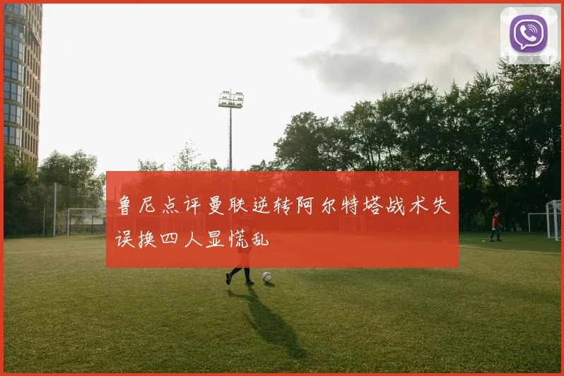 鲁尼点评曼联逆转阿尔特塔战术失误换四人显慌乱