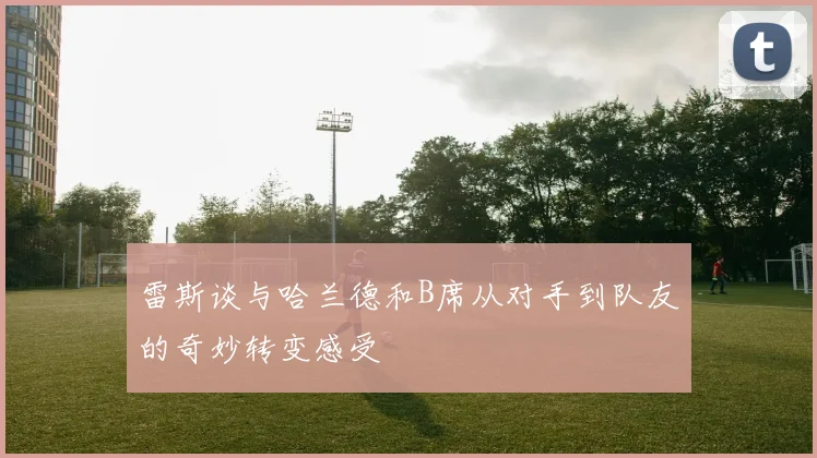 雷斯谈与哈兰德和B席从对手到队友的奇妙转变感受