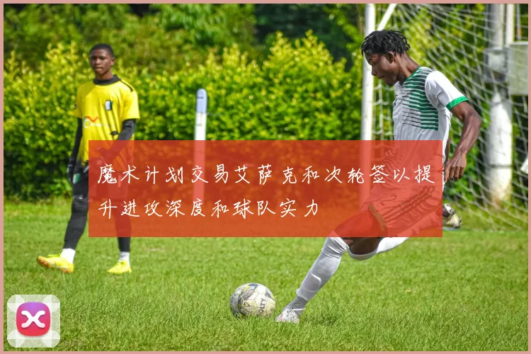 魔术计划交易艾萨克和次轮签以提升进攻深度和球队实力