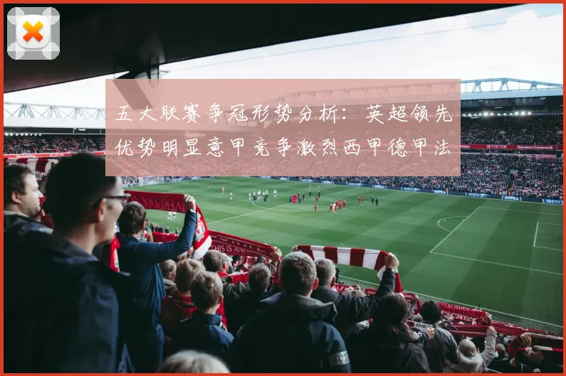 五大联赛争冠形势分析：英超领先优势明显意甲竞争激烈西甲德甲法甲差距各异