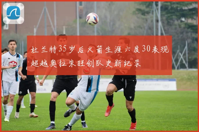 杜兰特35岁后火箭生涯六度30表现超越奥拉朱旺创队史新纪录