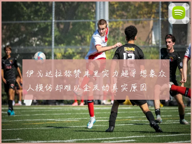 伊戈达拉称赞库里实力超乎想象众人模仿却难以企及的真实原因