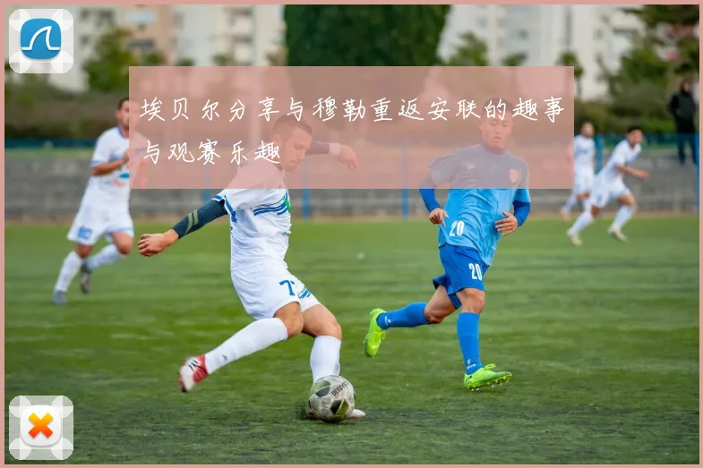 埃贝尔分享与穆勒重返安联的趣事与观赛乐趣