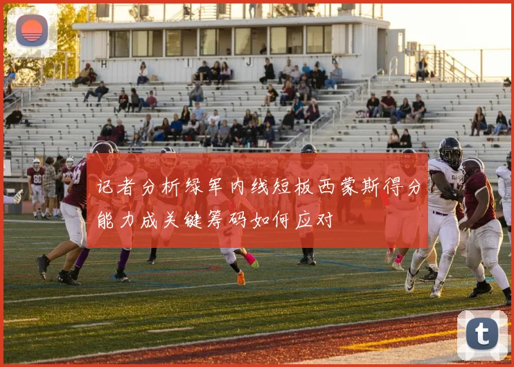 记者分析绿军内线短板西蒙斯得分能力成关键筹码如何应对
