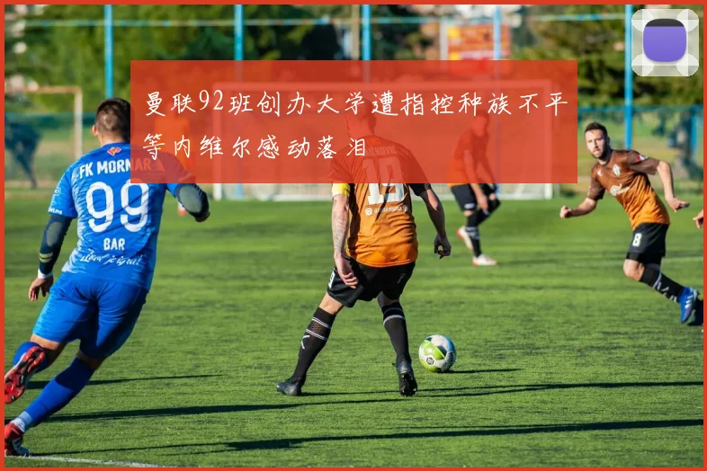 曼联92班创办大学遭指控种族不平等内维尔感动落泪