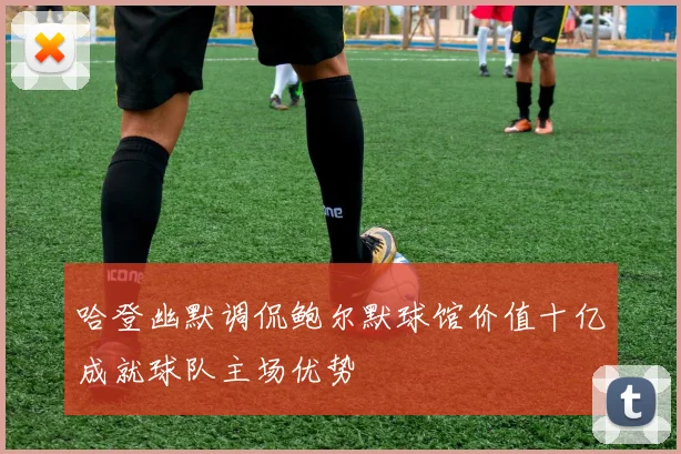哈登幽默调侃鲍尔默球馆价值十亿成就球队主场优势