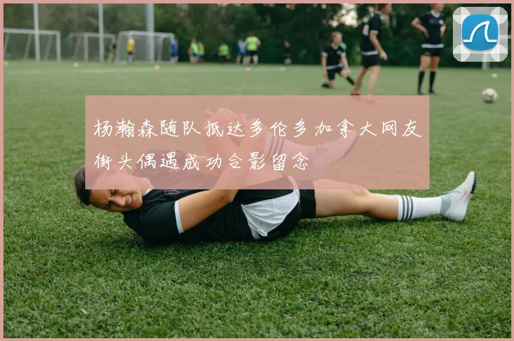 杨瀚森随队抵达多伦多加拿大网友街头偶遇成功合影留念