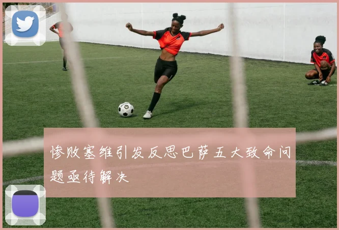 惨败塞维引发反思巴萨五大致命问题亟待解决