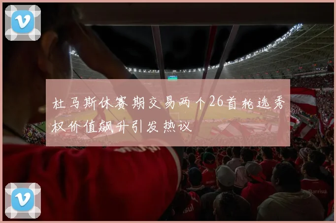 杜马斯休赛期交易两个26首轮选秀权价值飙升引发热议